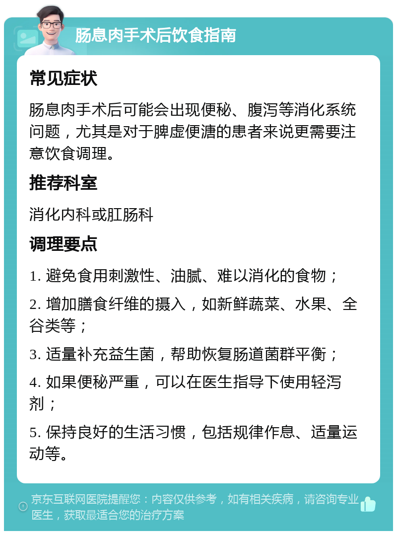 肠息肉手术后饮食指南 常见症状 肠息肉手术后可能会出现便秘、腹泻等消化系统问题，尤其是对于脾虚便溏的患者来说更需要注意饮食调理。 推荐科室 消化内科或肛肠科 调理要点 1. 避免食用刺激性、油腻、难以消化的食物； 2. 增加膳食纤维的摄入，如新鲜蔬菜、水果、全谷类等； 3. 适量补充益生菌，帮助恢复肠道菌群平衡； 4. 如果便秘严重，可以在医生指导下使用轻泻剂； 5. 保持良好的生活习惯，包括规律作息、适量运动等。