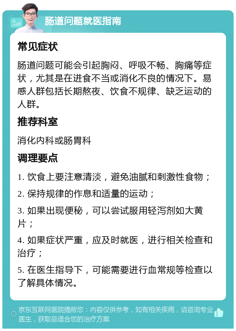 肠道问题就医指南 常见症状 肠道问题可能会引起胸闷、呼吸不畅、胸痛等症状，尤其是在进食不当或消化不良的情况下。易感人群包括长期熬夜、饮食不规律、缺乏运动的人群。 推荐科室 消化内科或肠胃科 调理要点 1. 饮食上要注意清淡，避免油腻和刺激性食物； 2. 保持规律的作息和适量的运动； 3. 如果出现便秘，可以尝试服用轻泻剂如大黄片； 4. 如果症状严重，应及时就医，进行相关检查和治疗； 5. 在医生指导下，可能需要进行血常规等检查以了解具体情况。