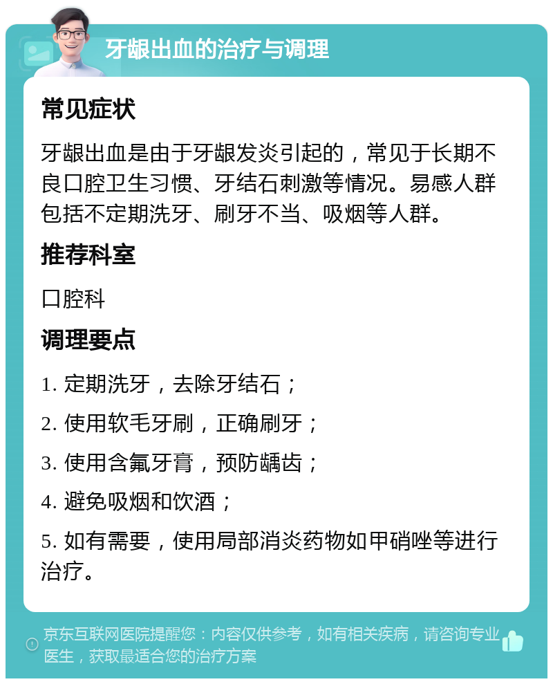 牙龈出血的治疗与调理 常见症状 牙龈出血是由于牙龈发炎引起的，常见于长期不良口腔卫生习惯、牙结石刺激等情况。易感人群包括不定期洗牙、刷牙不当、吸烟等人群。 推荐科室 口腔科 调理要点 1. 定期洗牙，去除牙结石； 2. 使用软毛牙刷，正确刷牙； 3. 使用含氟牙膏，预防龋齿； 4. 避免吸烟和饮酒； 5. 如有需要，使用局部消炎药物如甲硝唑等进行治疗。