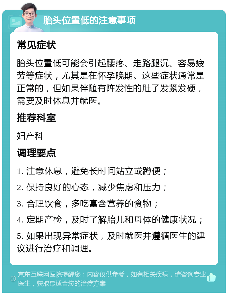 胎头位置低的注意事项 常见症状 胎头位置低可能会引起腰疼、走路腿沉、容易疲劳等症状，尤其是在怀孕晚期。这些症状通常是正常的，但如果伴随有阵发性的肚子发紧发硬，需要及时休息并就医。 推荐科室 妇产科 调理要点 1. 注意休息，避免长时间站立或蹲便； 2. 保持良好的心态，减少焦虑和压力； 3. 合理饮食，多吃富含营养的食物； 4. 定期产检，及时了解胎儿和母体的健康状况； 5. 如果出现异常症状，及时就医并遵循医生的建议进行治疗和调理。