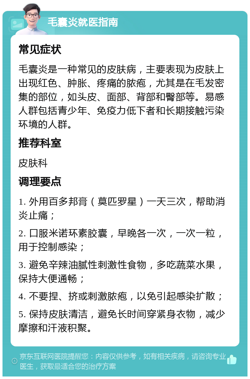 毛囊炎就医指南 常见症状 毛囊炎是一种常见的皮肤病，主要表现为皮肤上出现红色、肿胀、疼痛的脓疱，尤其是在毛发密集的部位，如头皮、面部、背部和臀部等。易感人群包括青少年、免疫力低下者和长期接触污染环境的人群。 推荐科室 皮肤科 调理要点 1. 外用百多邦膏（莫匹罗星）一天三次，帮助消炎止痛； 2. 口服米诺环素胶囊，早晚各一次，一次一粒，用于控制感染； 3. 避免辛辣油腻性刺激性食物，多吃蔬菜水果，保持大便通畅； 4. 不要捏、挤或刺激脓疱，以免引起感染扩散； 5. 保持皮肤清洁，避免长时间穿紧身衣物，减少摩擦和汗液积聚。