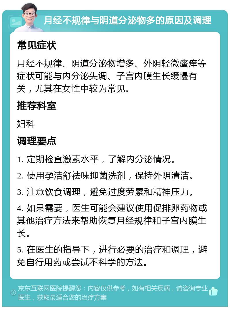 月经不规律与阴道分泌物多的原因及调理 常见症状 月经不规律、阴道分泌物增多、外阴轻微瘙痒等症状可能与内分泌失调、子宫内膜生长缓慢有关，尤其在女性中较为常见。 推荐科室 妇科 调理要点 1. 定期检查激素水平，了解内分泌情况。 2. 使用孕洁舒祛味抑菌洗剂，保持外阴清洁。 3. 注意饮食调理，避免过度劳累和精神压力。 4. 如果需要，医生可能会建议使用促排卵药物或其他治疗方法来帮助恢复月经规律和子宫内膜生长。 5. 在医生的指导下，进行必要的治疗和调理，避免自行用药或尝试不科学的方法。