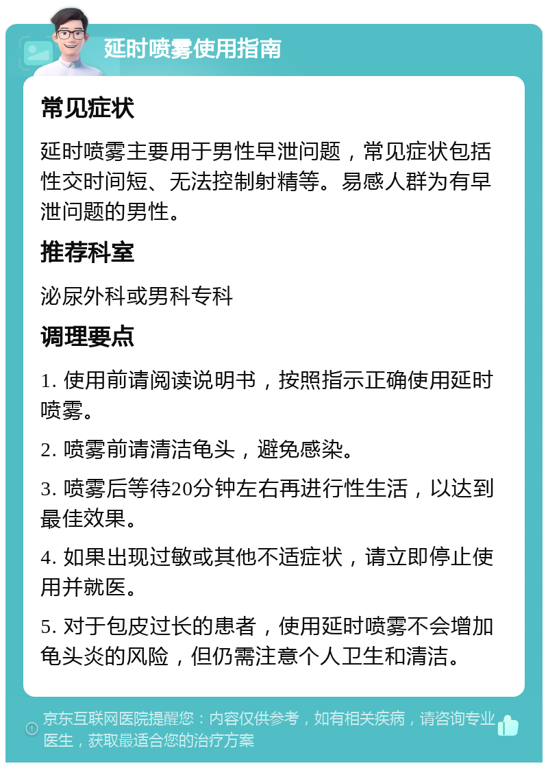 延时喷雾使用指南 常见症状 延时喷雾主要用于男性早泄问题，常见症状包括性交时间短、无法控制射精等。易感人群为有早泄问题的男性。 推荐科室 泌尿外科或男科专科 调理要点 1. 使用前请阅读说明书，按照指示正确使用延时喷雾。 2. 喷雾前请清洁龟头，避免感染。 3. 喷雾后等待20分钟左右再进行性生活，以达到最佳效果。 4. 如果出现过敏或其他不适症状，请立即停止使用并就医。 5. 对于包皮过长的患者，使用延时喷雾不会增加龟头炎的风险，但仍需注意个人卫生和清洁。