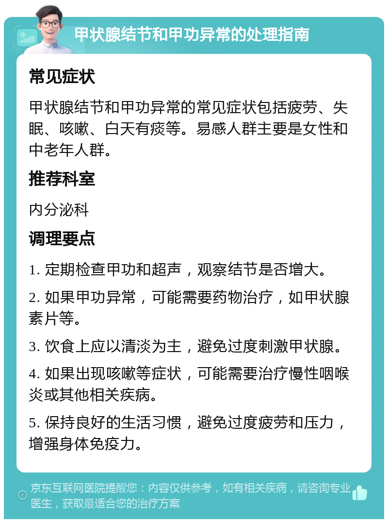 甲状腺结节和甲功异常的处理指南 常见症状 甲状腺结节和甲功异常的常见症状包括疲劳、失眠、咳嗽、白天有痰等。易感人群主要是女性和中老年人群。 推荐科室 内分泌科 调理要点 1. 定期检查甲功和超声，观察结节是否增大。 2. 如果甲功异常，可能需要药物治疗，如甲状腺素片等。 3. 饮食上应以清淡为主，避免过度刺激甲状腺。 4. 如果出现咳嗽等症状，可能需要治疗慢性咽喉炎或其他相关疾病。 5. 保持良好的生活习惯，避免过度疲劳和压力，增强身体免疫力。