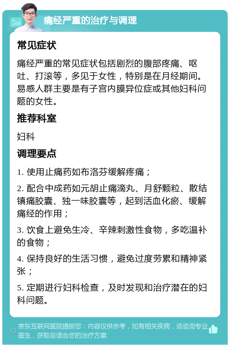 痛经严重的治疗与调理 常见症状 痛经严重的常见症状包括剧烈的腹部疼痛、呕吐、打滚等，多见于女性，特别是在月经期间。易感人群主要是有子宫内膜异位症或其他妇科问题的女性。 推荐科室 妇科 调理要点 1. 使用止痛药如布洛芬缓解疼痛； 2. 配合中成药如元胡止痛滴丸、月舒颗粒、散结镇痛胶囊、独一味胶囊等，起到活血化瘀、缓解痛经的作用； 3. 饮食上避免生冷、辛辣刺激性食物，多吃温补的食物； 4. 保持良好的生活习惯，避免过度劳累和精神紧张； 5. 定期进行妇科检查，及时发现和治疗潜在的妇科问题。