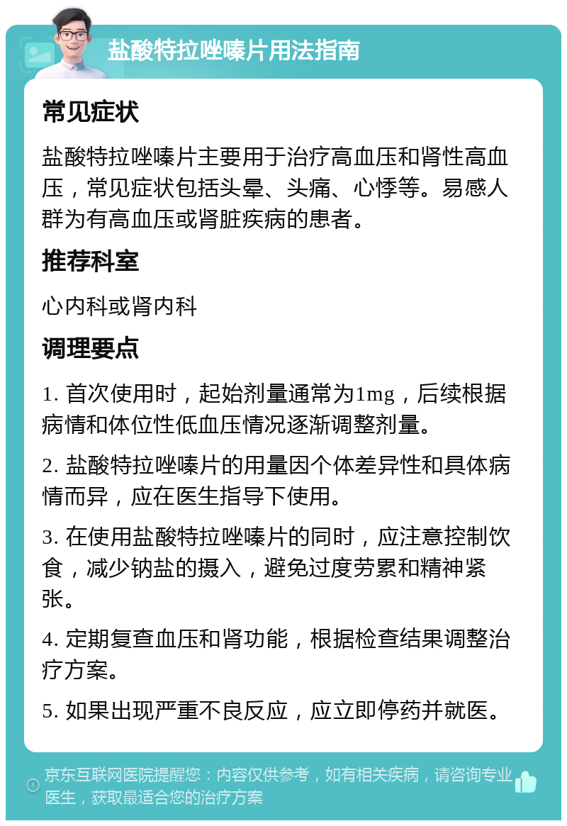 盐酸特拉唑嗪片用法指南 常见症状 盐酸特拉唑嗪片主要用于治疗高血压和肾性高血压，常见症状包括头晕、头痛、心悸等。易感人群为有高血压或肾脏疾病的患者。 推荐科室 心内科或肾内科 调理要点 1. 首次使用时，起始剂量通常为1mg，后续根据病情和体位性低血压情况逐渐调整剂量。 2. 盐酸特拉唑嗪片的用量因个体差异性和具体病情而异，应在医生指导下使用。 3. 在使用盐酸特拉唑嗪片的同时，应注意控制饮食，减少钠盐的摄入，避免过度劳累和精神紧张。 4. 定期复查血压和肾功能，根据检查结果调整治疗方案。 5. 如果出现严重不良反应，应立即停药并就医。