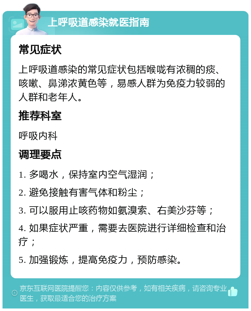 上呼吸道感染就医指南 常见症状 上呼吸道感染的常见症状包括喉咙有浓稠的痰、咳嗽、鼻涕浓黄色等，易感人群为免疫力较弱的人群和老年人。 推荐科室 呼吸内科 调理要点 1. 多喝水，保持室内空气湿润； 2. 避免接触有害气体和粉尘； 3. 可以服用止咳药物如氨溴索、右美沙芬等； 4. 如果症状严重，需要去医院进行详细检查和治疗； 5. 加强锻炼，提高免疫力，预防感染。