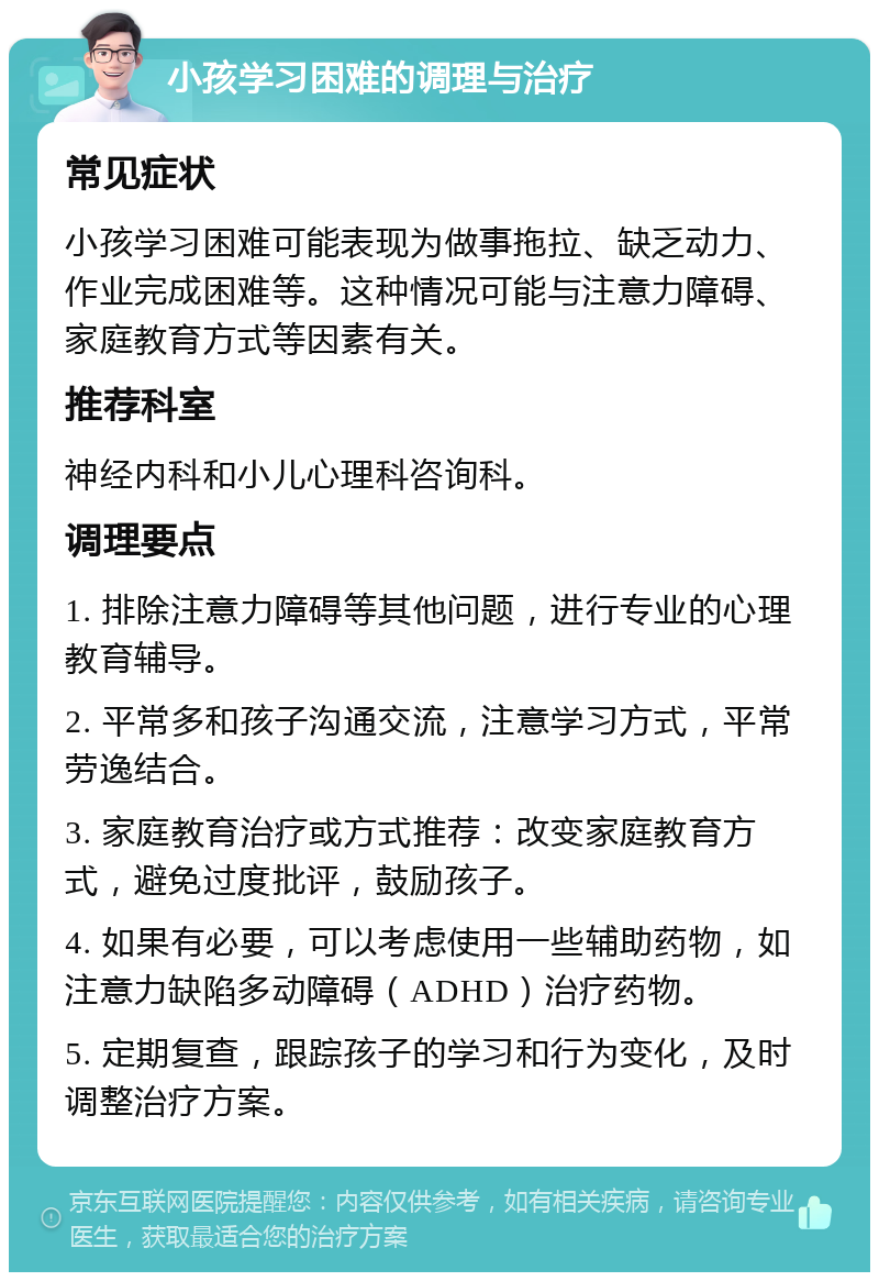 小孩学习困难的调理与治疗 常见症状 小孩学习困难可能表现为做事拖拉、缺乏动力、作业完成困难等。这种情况可能与注意力障碍、家庭教育方式等因素有关。 推荐科室 神经内科和小儿心理科咨询科。 调理要点 1. 排除注意力障碍等其他问题，进行专业的心理教育辅导。 2. 平常多和孩子沟通交流，注意学习方式，平常劳逸结合。 3. 家庭教育治疗或方式推荐：改变家庭教育方式，避免过度批评，鼓励孩子。 4. 如果有必要，可以考虑使用一些辅助药物，如注意力缺陷多动障碍（ADHD）治疗药物。 5. 定期复查，跟踪孩子的学习和行为变化，及时调整治疗方案。