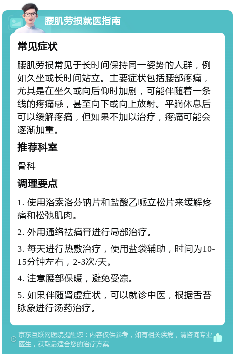 腰肌劳损就医指南 常见症状 腰肌劳损常见于长时间保持同一姿势的人群，例如久坐或长时间站立。主要症状包括腰部疼痛，尤其是在坐久或向后仰时加剧，可能伴随着一条线的疼痛感，甚至向下或向上放射。平躺休息后可以缓解疼痛，但如果不加以治疗，疼痛可能会逐渐加重。 推荐科室 骨科 调理要点 1. 使用洛索洛芬钠片和盐酸乙哌立松片来缓解疼痛和松弛肌肉。 2. 外用通络祛痛膏进行局部治疗。 3. 每天进行热敷治疗，使用盐袋辅助，时间为10-15分钟左右，2-3次/天。 4. 注意腰部保暖，避免受凉。 5. 如果伴随肾虚症状，可以就诊中医，根据舌苔脉象进行汤药治疗。