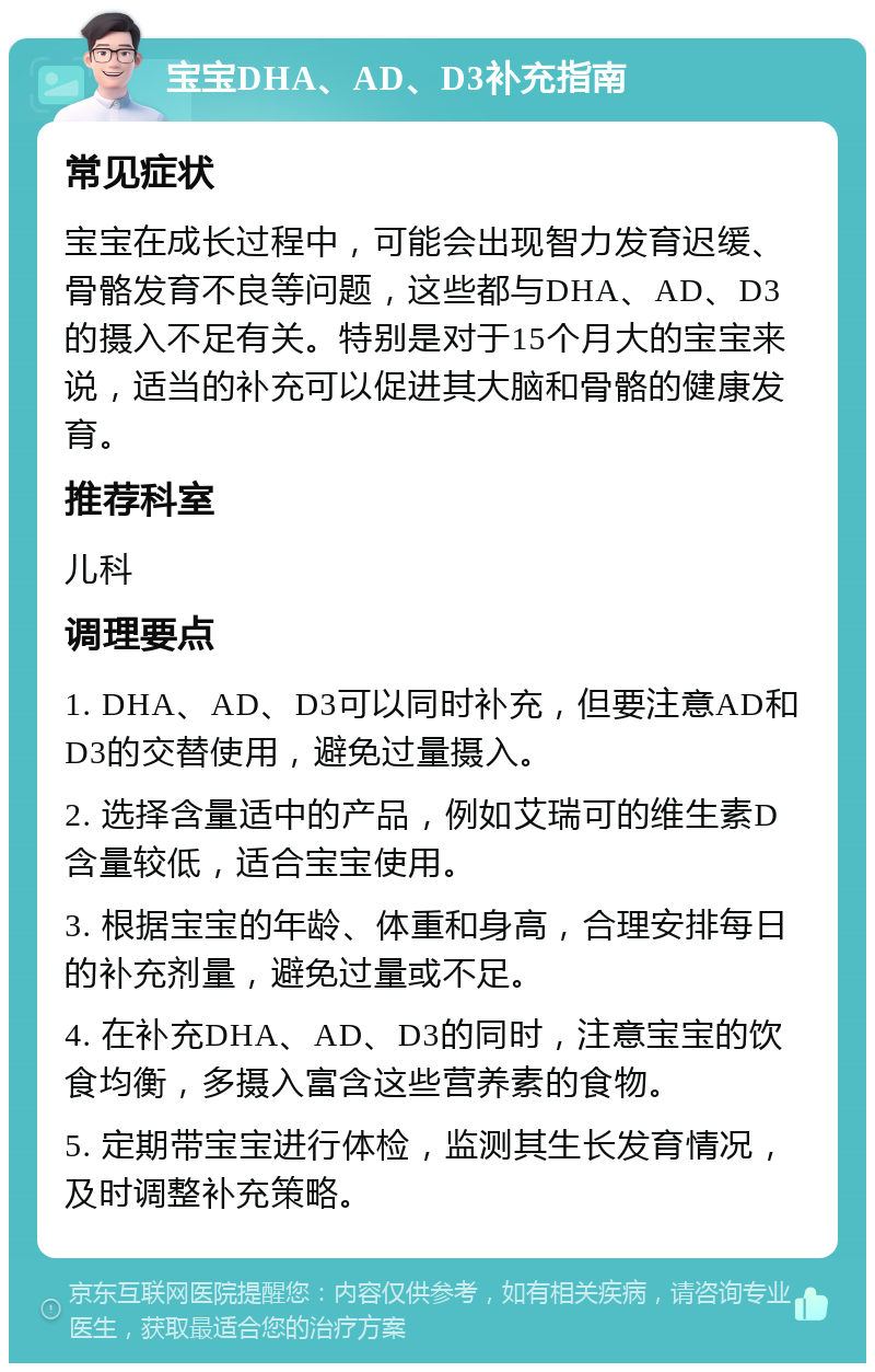 宝宝DHA、AD、D3补充指南 常见症状 宝宝在成长过程中，可能会出现智力发育迟缓、骨骼发育不良等问题，这些都与DHA、AD、D3的摄入不足有关。特别是对于15个月大的宝宝来说，适当的补充可以促进其大脑和骨骼的健康发育。 推荐科室 儿科 调理要点 1. DHA、AD、D3可以同时补充，但要注意AD和D3的交替使用，避免过量摄入。 2. 选择含量适中的产品，例如艾瑞可的维生素D含量较低，适合宝宝使用。 3. 根据宝宝的年龄、体重和身高，合理安排每日的补充剂量，避免过量或不足。 4. 在补充DHA、AD、D3的同时，注意宝宝的饮食均衡，多摄入富含这些营养素的食物。 5. 定期带宝宝进行体检，监测其生长发育情况，及时调整补充策略。