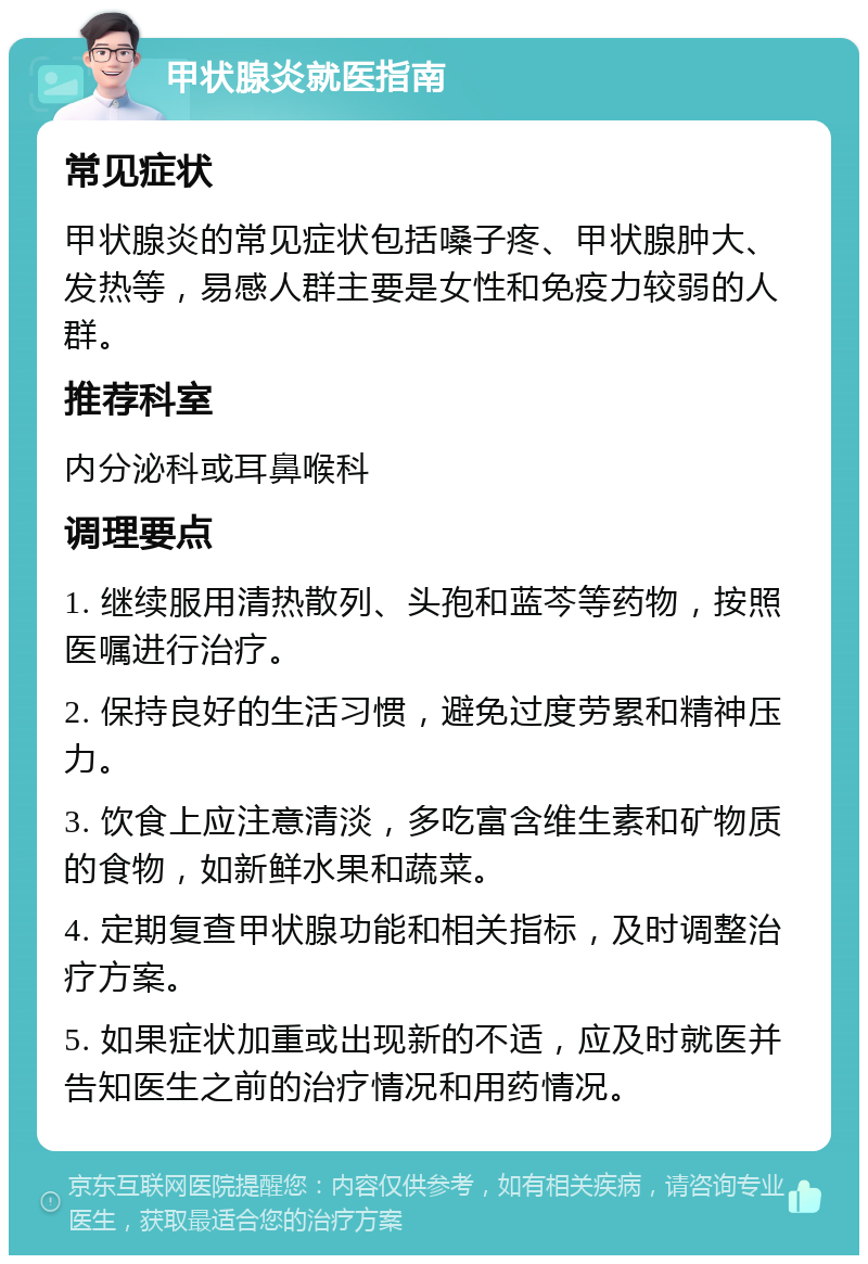 甲状腺炎就医指南 常见症状 甲状腺炎的常见症状包括嗓子疼、甲状腺肿大、发热等，易感人群主要是女性和免疫力较弱的人群。 推荐科室 内分泌科或耳鼻喉科 调理要点 1. 继续服用清热散列、头孢和蓝芩等药物，按照医嘱进行治疗。 2. 保持良好的生活习惯，避免过度劳累和精神压力。 3. 饮食上应注意清淡，多吃富含维生素和矿物质的食物，如新鲜水果和蔬菜。 4. 定期复查甲状腺功能和相关指标，及时调整治疗方案。 5. 如果症状加重或出现新的不适，应及时就医并告知医生之前的治疗情况和用药情况。