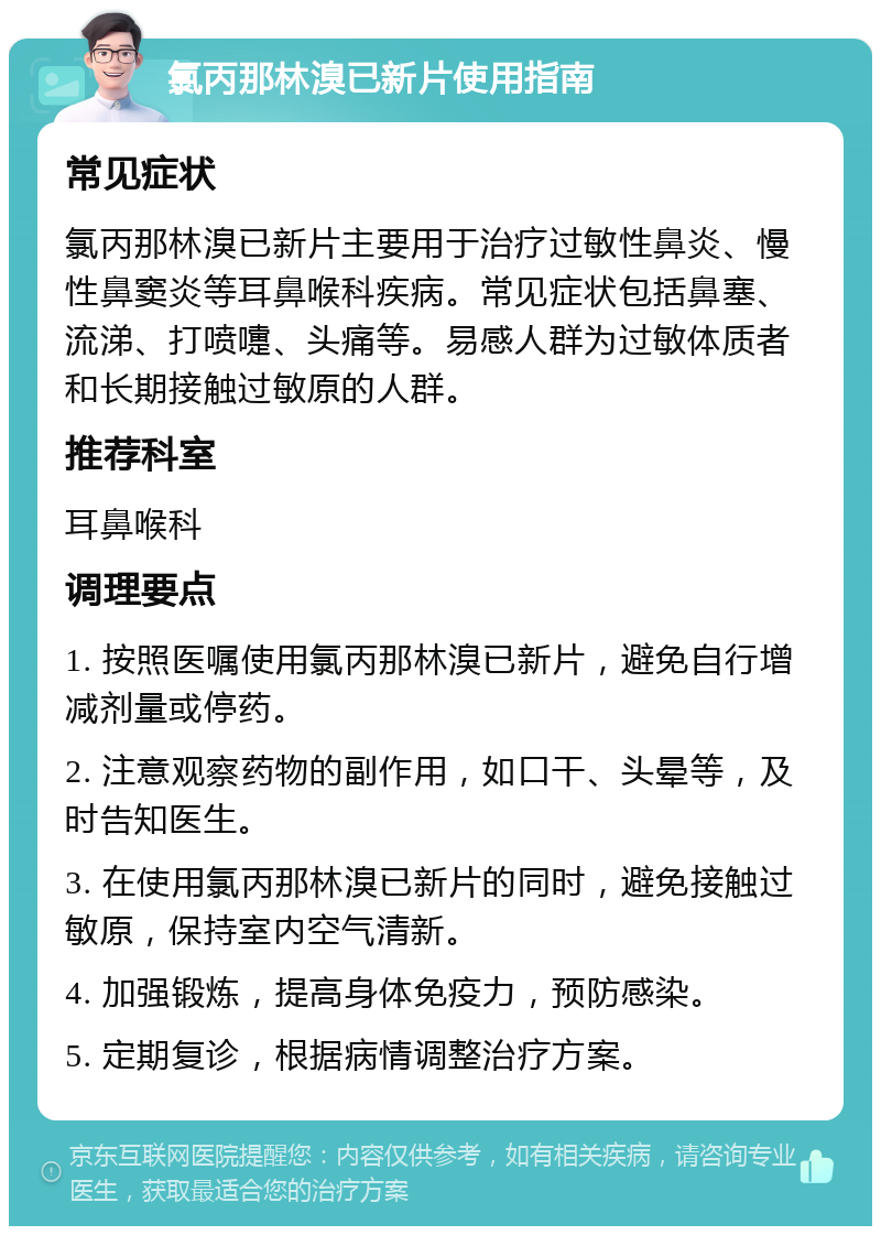 氯丙那林溴已新片使用指南 常见症状 氯丙那林溴已新片主要用于治疗过敏性鼻炎、慢性鼻窦炎等耳鼻喉科疾病。常见症状包括鼻塞、流涕、打喷嚏、头痛等。易感人群为过敏体质者和长期接触过敏原的人群。 推荐科室 耳鼻喉科 调理要点 1. 按照医嘱使用氯丙那林溴已新片，避免自行增减剂量或停药。 2. 注意观察药物的副作用，如口干、头晕等，及时告知医生。 3. 在使用氯丙那林溴已新片的同时，避免接触过敏原，保持室内空气清新。 4. 加强锻炼，提高身体免疫力，预防感染。 5. 定期复诊，根据病情调整治疗方案。