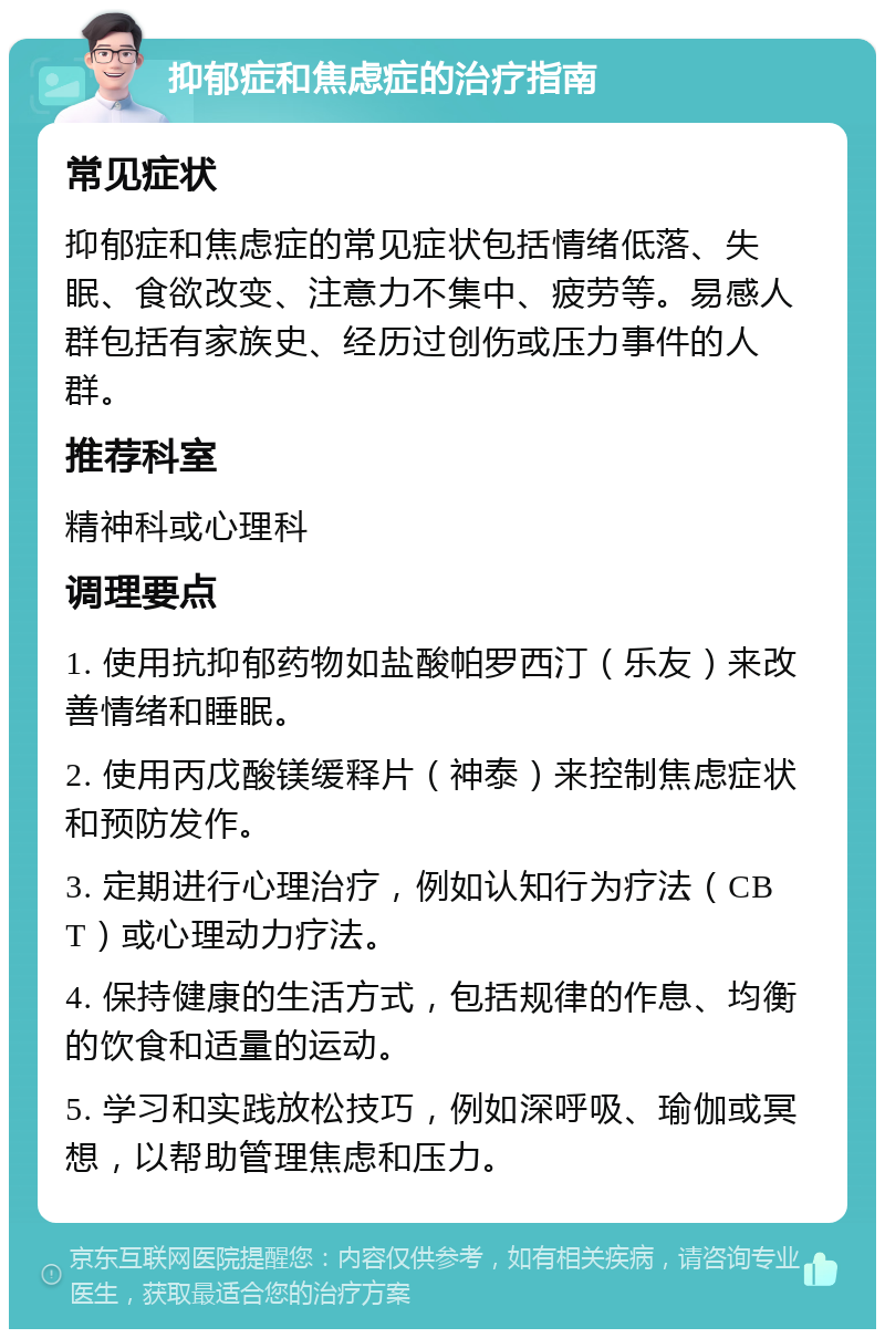 抑郁症和焦虑症的治疗指南 常见症状 抑郁症和焦虑症的常见症状包括情绪低落、失眠、食欲改变、注意力不集中、疲劳等。易感人群包括有家族史、经历过创伤或压力事件的人群。 推荐科室 精神科或心理科 调理要点 1. 使用抗抑郁药物如盐酸帕罗西汀（乐友）来改善情绪和睡眠。 2. 使用丙戊酸镁缓释片（神泰）来控制焦虑症状和预防发作。 3. 定期进行心理治疗，例如认知行为疗法（CBT）或心理动力疗法。 4. 保持健康的生活方式，包括规律的作息、均衡的饮食和适量的运动。 5. 学习和实践放松技巧，例如深呼吸、瑜伽或冥想，以帮助管理焦虑和压力。