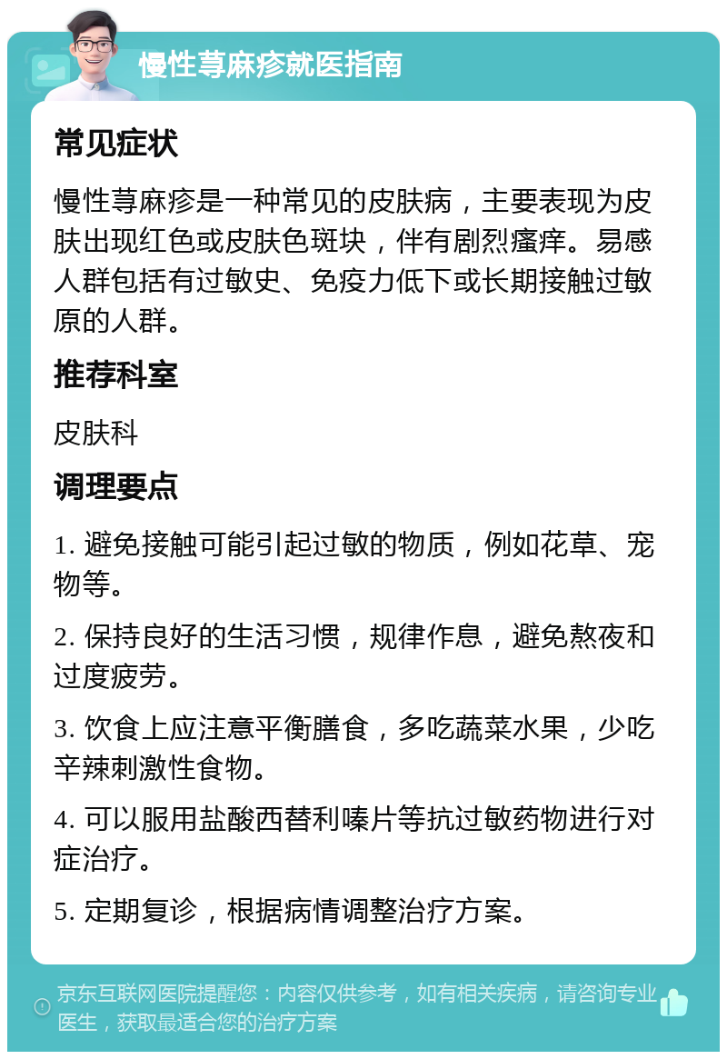 慢性荨麻疹就医指南 常见症状 慢性荨麻疹是一种常见的皮肤病，主要表现为皮肤出现红色或皮肤色斑块，伴有剧烈瘙痒。易感人群包括有过敏史、免疫力低下或长期接触过敏原的人群。 推荐科室 皮肤科 调理要点 1. 避免接触可能引起过敏的物质，例如花草、宠物等。 2. 保持良好的生活习惯，规律作息，避免熬夜和过度疲劳。 3. 饮食上应注意平衡膳食，多吃蔬菜水果，少吃辛辣刺激性食物。 4. 可以服用盐酸西替利嗪片等抗过敏药物进行对症治疗。 5. 定期复诊，根据病情调整治疗方案。