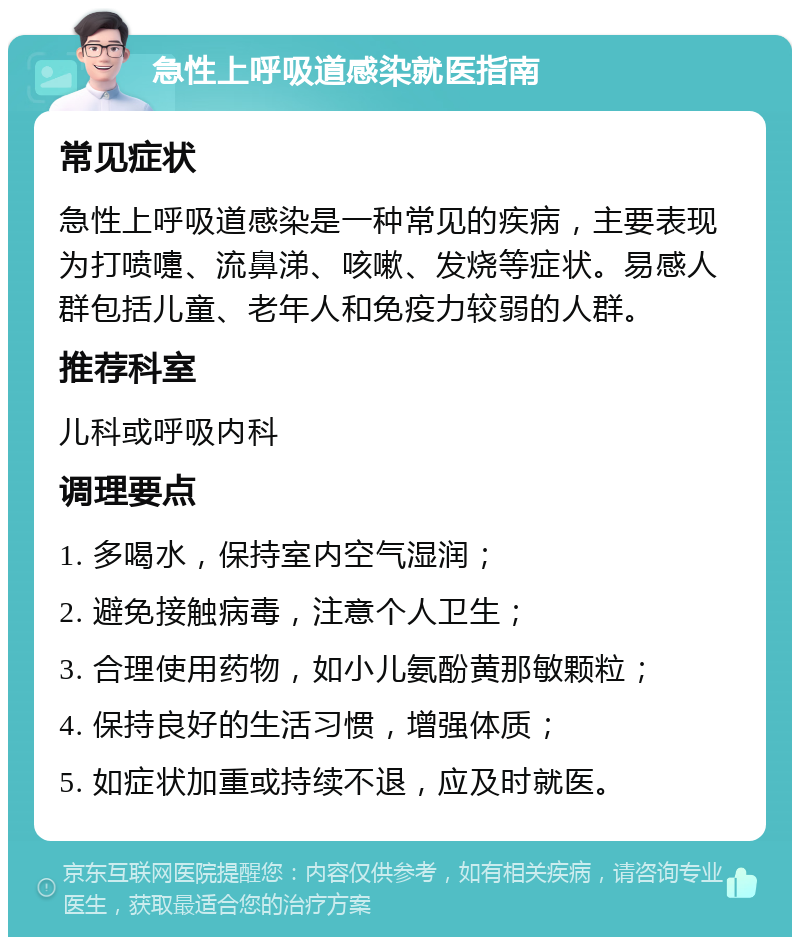 急性上呼吸道感染就医指南 常见症状 急性上呼吸道感染是一种常见的疾病，主要表现为打喷嚏、流鼻涕、咳嗽、发烧等症状。易感人群包括儿童、老年人和免疫力较弱的人群。 推荐科室 儿科或呼吸内科 调理要点 1. 多喝水，保持室内空气湿润； 2. 避免接触病毒，注意个人卫生； 3. 合理使用药物，如小儿氨酚黄那敏颗粒； 4. 保持良好的生活习惯，增强体质； 5. 如症状加重或持续不退，应及时就医。