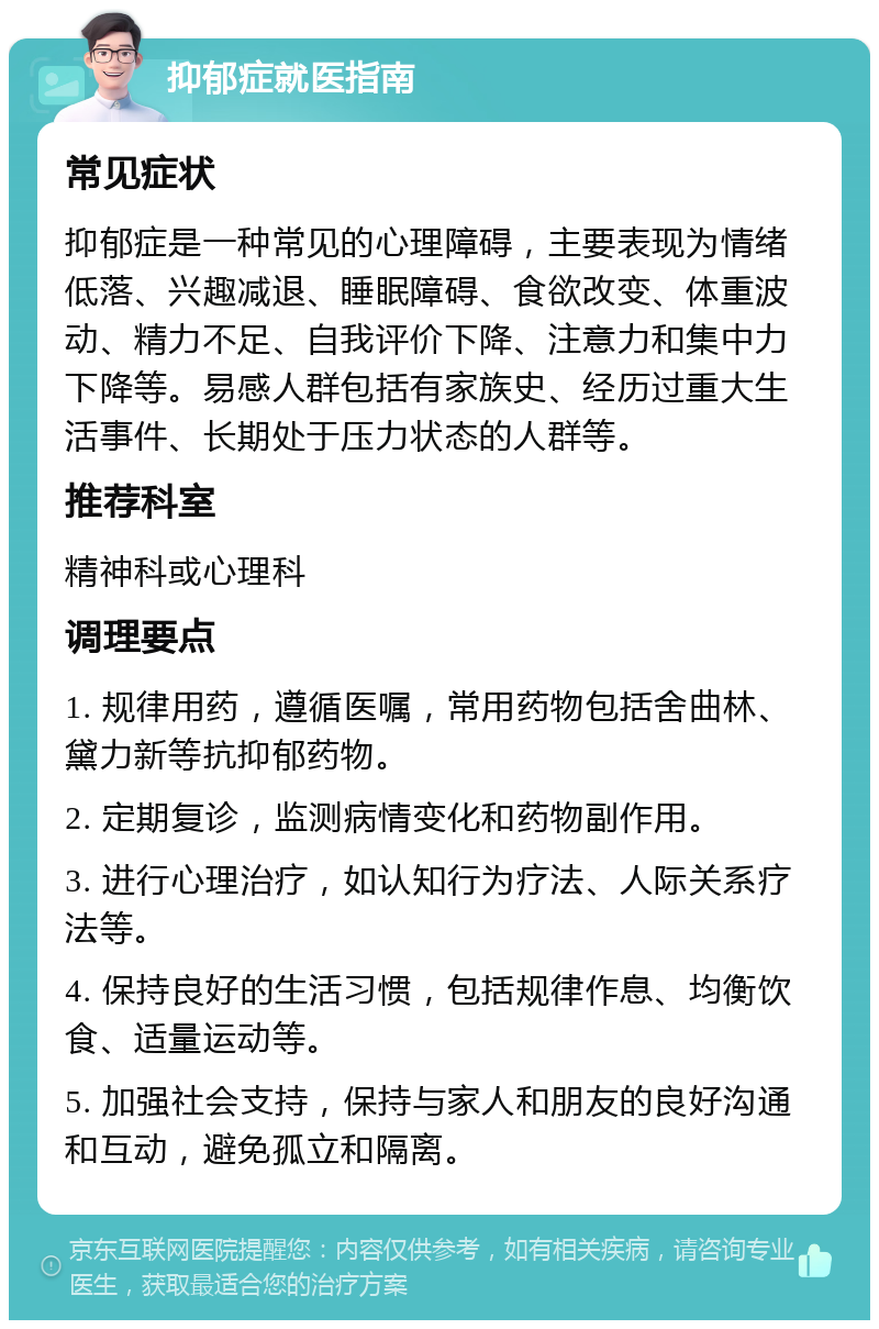 抑郁症就医指南 常见症状 抑郁症是一种常见的心理障碍，主要表现为情绪低落、兴趣减退、睡眠障碍、食欲改变、体重波动、精力不足、自我评价下降、注意力和集中力下降等。易感人群包括有家族史、经历过重大生活事件、长期处于压力状态的人群等。 推荐科室 精神科或心理科 调理要点 1. 规律用药，遵循医嘱，常用药物包括舍曲林、黛力新等抗抑郁药物。 2. 定期复诊，监测病情变化和药物副作用。 3. 进行心理治疗，如认知行为疗法、人际关系疗法等。 4. 保持良好的生活习惯，包括规律作息、均衡饮食、适量运动等。 5. 加强社会支持，保持与家人和朋友的良好沟通和互动，避免孤立和隔离。