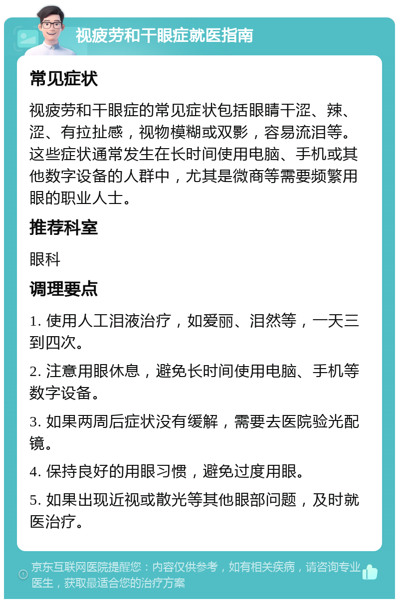 视疲劳和干眼症就医指南 常见症状 视疲劳和干眼症的常见症状包括眼睛干涩、辣、涩、有拉扯感，视物模糊或双影，容易流泪等。这些症状通常发生在长时间使用电脑、手机或其他数字设备的人群中，尤其是微商等需要频繁用眼的职业人士。 推荐科室 眼科 调理要点 1. 使用人工泪液治疗，如爱丽、泪然等，一天三到四次。 2. 注意用眼休息，避免长时间使用电脑、手机等数字设备。 3. 如果两周后症状没有缓解，需要去医院验光配镜。 4. 保持良好的用眼习惯，避免过度用眼。 5. 如果出现近视或散光等其他眼部问题，及时就医治疗。