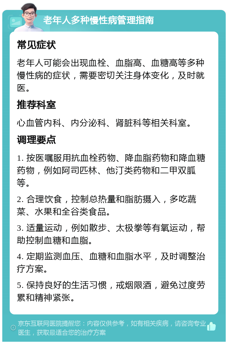 老年人多种慢性病管理指南 常见症状 老年人可能会出现血栓、血脂高、血糖高等多种慢性病的症状，需要密切关注身体变化，及时就医。 推荐科室 心血管内科、内分泌科、肾脏科等相关科室。 调理要点 1. 按医嘱服用抗血栓药物、降血脂药物和降血糖药物，例如阿司匹林、他汀类药物和二甲双胍等。 2. 合理饮食，控制总热量和脂肪摄入，多吃蔬菜、水果和全谷类食品。 3. 适量运动，例如散步、太极拳等有氧运动，帮助控制血糖和血脂。 4. 定期监测血压、血糖和血脂水平，及时调整治疗方案。 5. 保持良好的生活习惯，戒烟限酒，避免过度劳累和精神紧张。