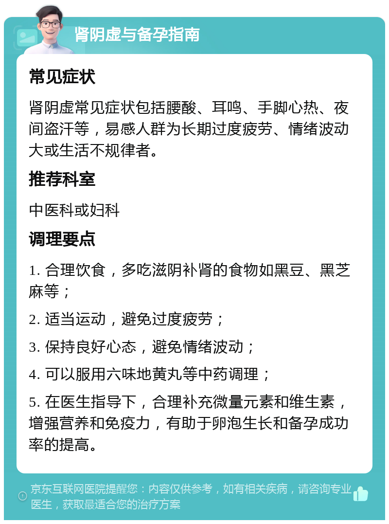 肾阴虚与备孕指南 常见症状 肾阴虚常见症状包括腰酸、耳鸣、手脚心热、夜间盗汗等，易感人群为长期过度疲劳、情绪波动大或生活不规律者。 推荐科室 中医科或妇科 调理要点 1. 合理饮食，多吃滋阴补肾的食物如黑豆、黑芝麻等； 2. 适当运动，避免过度疲劳； 3. 保持良好心态，避免情绪波动； 4. 可以服用六味地黄丸等中药调理； 5. 在医生指导下，合理补充微量元素和维生素，增强营养和免疫力，有助于卵泡生长和备孕成功率的提高。