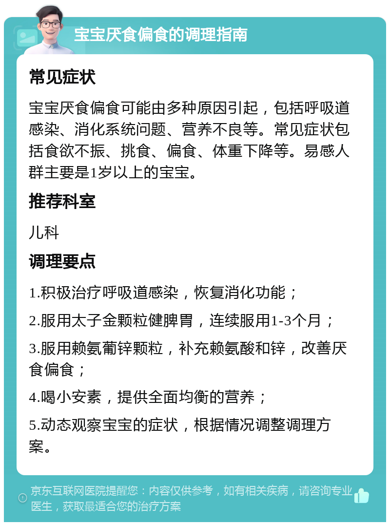 宝宝厌食偏食的调理指南 常见症状 宝宝厌食偏食可能由多种原因引起，包括呼吸道感染、消化系统问题、营养不良等。常见症状包括食欲不振、挑食、偏食、体重下降等。易感人群主要是1岁以上的宝宝。 推荐科室 儿科 调理要点 1.积极治疗呼吸道感染，恢复消化功能； 2.服用太子金颗粒健脾胃，连续服用1-3个月； 3.服用赖氨葡锌颗粒，补充赖氨酸和锌，改善厌食偏食； 4.喝小安素，提供全面均衡的营养； 5.动态观察宝宝的症状，根据情况调整调理方案。