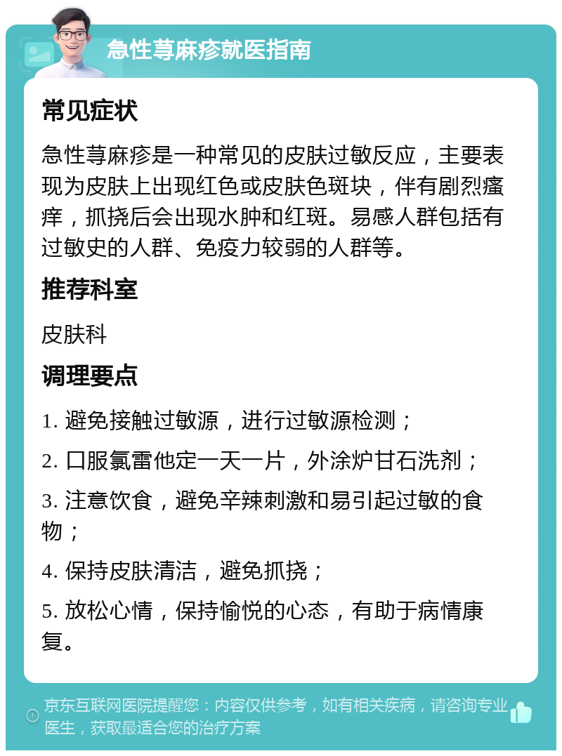 急性荨麻疹就医指南 常见症状 急性荨麻疹是一种常见的皮肤过敏反应，主要表现为皮肤上出现红色或皮肤色斑块，伴有剧烈瘙痒，抓挠后会出现水肿和红斑。易感人群包括有过敏史的人群、免疫力较弱的人群等。 推荐科室 皮肤科 调理要点 1. 避免接触过敏源，进行过敏源检测； 2. 口服氯雷他定一天一片，外涂炉甘石洗剂； 3. 注意饮食，避免辛辣刺激和易引起过敏的食物； 4. 保持皮肤清洁，避免抓挠； 5. 放松心情，保持愉悦的心态，有助于病情康复。