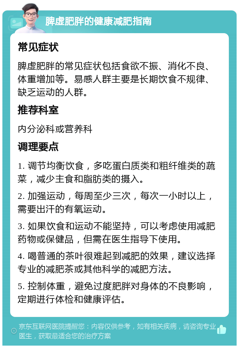 脾虚肥胖的健康减肥指南 常见症状 脾虚肥胖的常见症状包括食欲不振、消化不良、体重增加等。易感人群主要是长期饮食不规律、缺乏运动的人群。 推荐科室 内分泌科或营养科 调理要点 1. 调节均衡饮食，多吃蛋白质类和粗纤维类的蔬菜，减少主食和脂肪类的摄入。 2. 加强运动，每周至少三次，每次一小时以上，需要出汗的有氧运动。 3. 如果饮食和运动不能坚持，可以考虑使用减肥药物或保健品，但需在医生指导下使用。 4. 喝普通的茶叶很难起到减肥的效果，建议选择专业的减肥茶或其他科学的减肥方法。 5. 控制体重，避免过度肥胖对身体的不良影响，定期进行体检和健康评估。