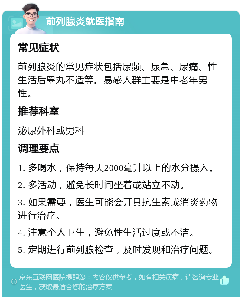 前列腺炎就医指南 常见症状 前列腺炎的常见症状包括尿频、尿急、尿痛、性生活后睾丸不适等。易感人群主要是中老年男性。 推荐科室 泌尿外科或男科 调理要点 1. 多喝水，保持每天2000毫升以上的水分摄入。 2. 多活动，避免长时间坐着或站立不动。 3. 如果需要，医生可能会开具抗生素或消炎药物进行治疗。 4. 注意个人卫生，避免性生活过度或不洁。 5. 定期进行前列腺检查，及时发现和治疗问题。