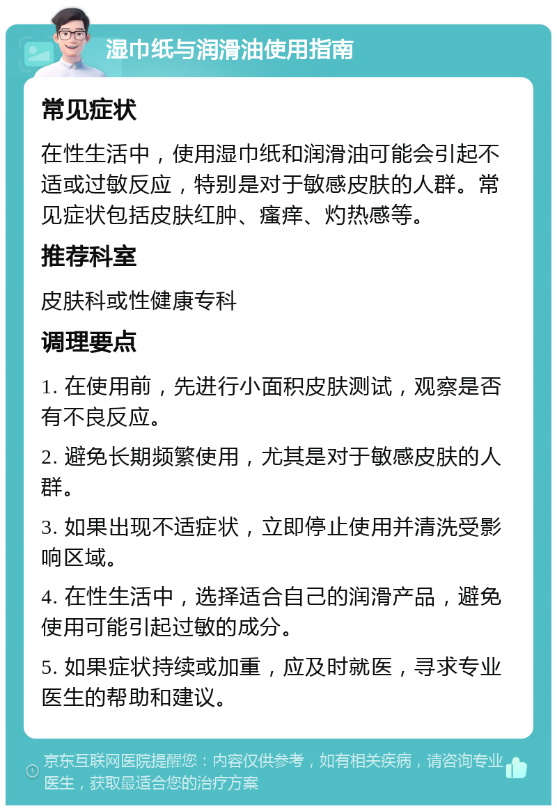 湿巾纸与润滑油使用指南 常见症状 在性生活中，使用湿巾纸和润滑油可能会引起不适或过敏反应，特别是对于敏感皮肤的人群。常见症状包括皮肤红肿、瘙痒、灼热感等。 推荐科室 皮肤科或性健康专科 调理要点 1. 在使用前，先进行小面积皮肤测试，观察是否有不良反应。 2. 避免长期频繁使用，尤其是对于敏感皮肤的人群。 3. 如果出现不适症状，立即停止使用并清洗受影响区域。 4. 在性生活中，选择适合自己的润滑产品，避免使用可能引起过敏的成分。 5. 如果症状持续或加重，应及时就医，寻求专业医生的帮助和建议。