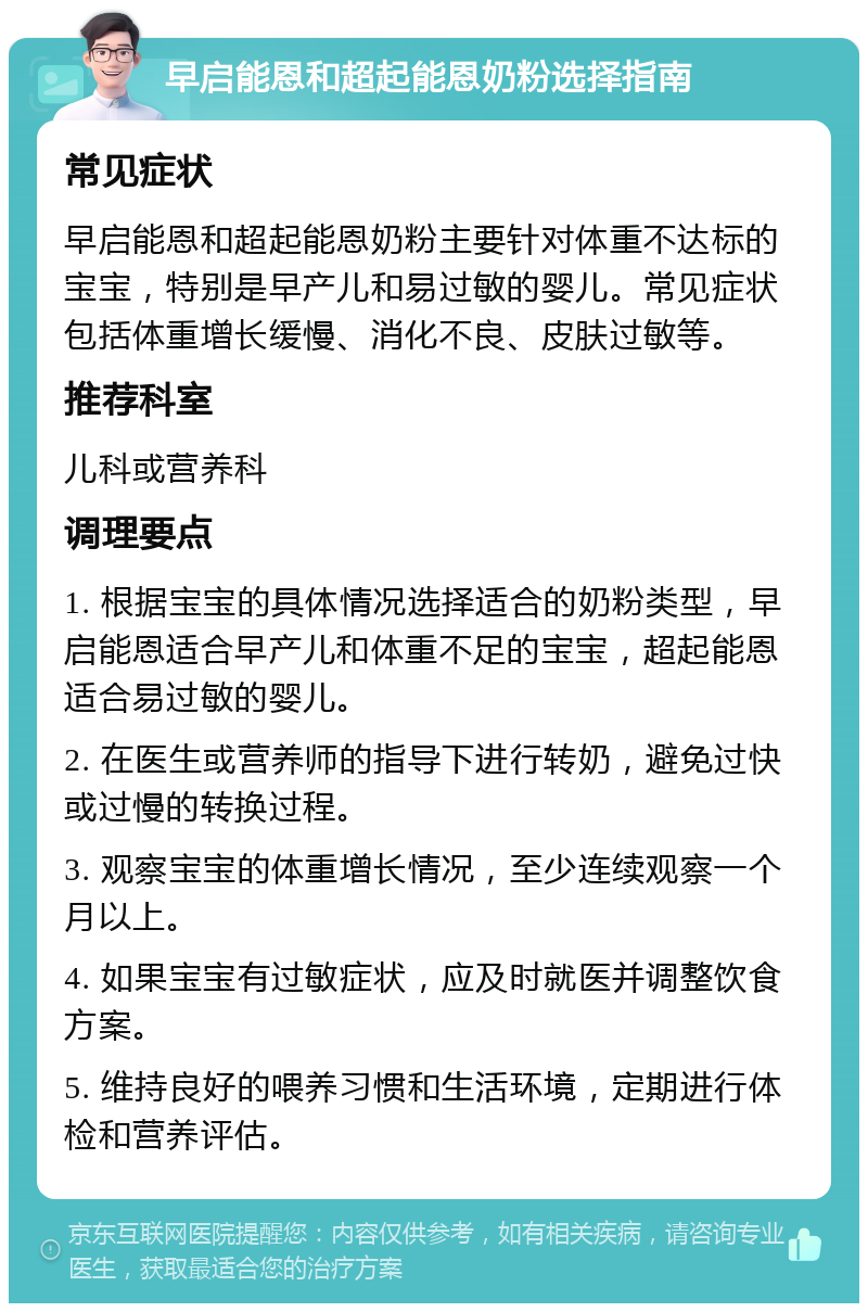 早启能恩和超起能恩奶粉选择指南 常见症状 早启能恩和超起能恩奶粉主要针对体重不达标的宝宝，特别是早产儿和易过敏的婴儿。常见症状包括体重增长缓慢、消化不良、皮肤过敏等。 推荐科室 儿科或营养科 调理要点 1. 根据宝宝的具体情况选择适合的奶粉类型，早启能恩适合早产儿和体重不足的宝宝，超起能恩适合易过敏的婴儿。 2. 在医生或营养师的指导下进行转奶，避免过快或过慢的转换过程。 3. 观察宝宝的体重增长情况，至少连续观察一个月以上。 4. 如果宝宝有过敏症状，应及时就医并调整饮食方案。 5. 维持良好的喂养习惯和生活环境，定期进行体检和营养评估。