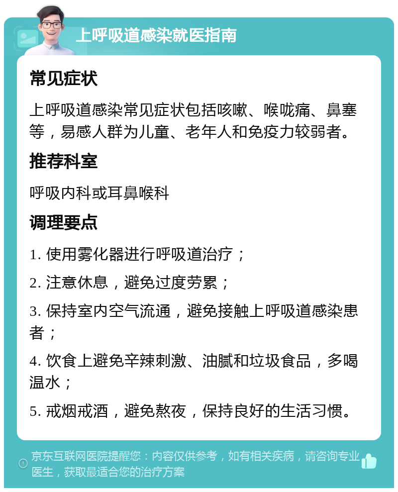 上呼吸道感染就医指南 常见症状 上呼吸道感染常见症状包括咳嗽、喉咙痛、鼻塞等，易感人群为儿童、老年人和免疫力较弱者。 推荐科室 呼吸内科或耳鼻喉科 调理要点 1. 使用雾化器进行呼吸道治疗； 2. 注意休息，避免过度劳累； 3. 保持室内空气流通，避免接触上呼吸道感染患者； 4. 饮食上避免辛辣刺激、油腻和垃圾食品，多喝温水； 5. 戒烟戒酒，避免熬夜，保持良好的生活习惯。