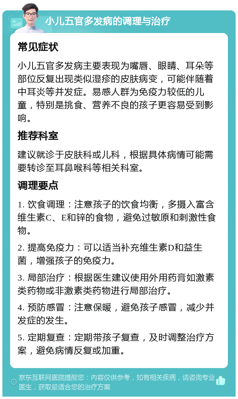 小儿五官多发病的调理与治疗 常见症状 小儿五官多发病主要表现为嘴唇、眼睛、耳朵等部位反复出现类似湿疹的皮肤病变，可能伴随着中耳炎等并发症。易感人群为免疫力较低的儿童，特别是挑食、营养不良的孩子更容易受到影响。 推荐科室 建议就诊于皮肤科或儿科，根据具体病情可能需要转诊至耳鼻喉科等相关科室。 调理要点 1. 饮食调理：注意孩子的饮食均衡，多摄入富含维生素C、E和锌的食物，避免过敏原和刺激性食物。 2. 提高免疫力：可以适当补充维生素D和益生菌，增强孩子的免疫力。 3. 局部治疗：根据医生建议使用外用药膏如激素类药物或非激素类药物进行局部治疗。 4. 预防感冒：注意保暖，避免孩子感冒，减少并发症的发生。 5. 定期复查：定期带孩子复查，及时调整治疗方案，避免病情反复或加重。