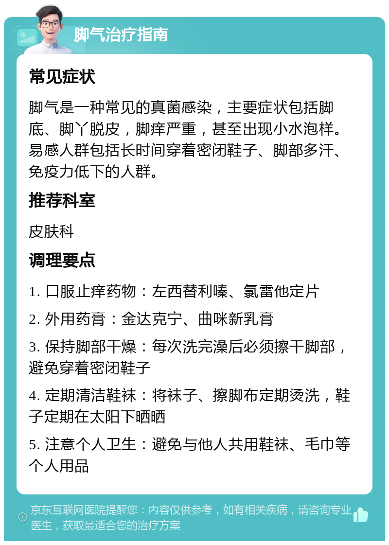 脚气治疗指南 常见症状 脚气是一种常见的真菌感染，主要症状包括脚底、脚丫脱皮，脚痒严重，甚至出现小水泡样。易感人群包括长时间穿着密闭鞋子、脚部多汗、免疫力低下的人群。 推荐科室 皮肤科 调理要点 1. 口服止痒药物：左西替利嗪、氯雷他定片 2. 外用药膏：金达克宁、曲咪新乳膏 3. 保持脚部干燥：每次洗完澡后必须擦干脚部，避免穿着密闭鞋子 4. 定期清洁鞋袜：将袜子、擦脚布定期烫洗，鞋子定期在太阳下晒晒 5. 注意个人卫生：避免与他人共用鞋袜、毛巾等个人用品