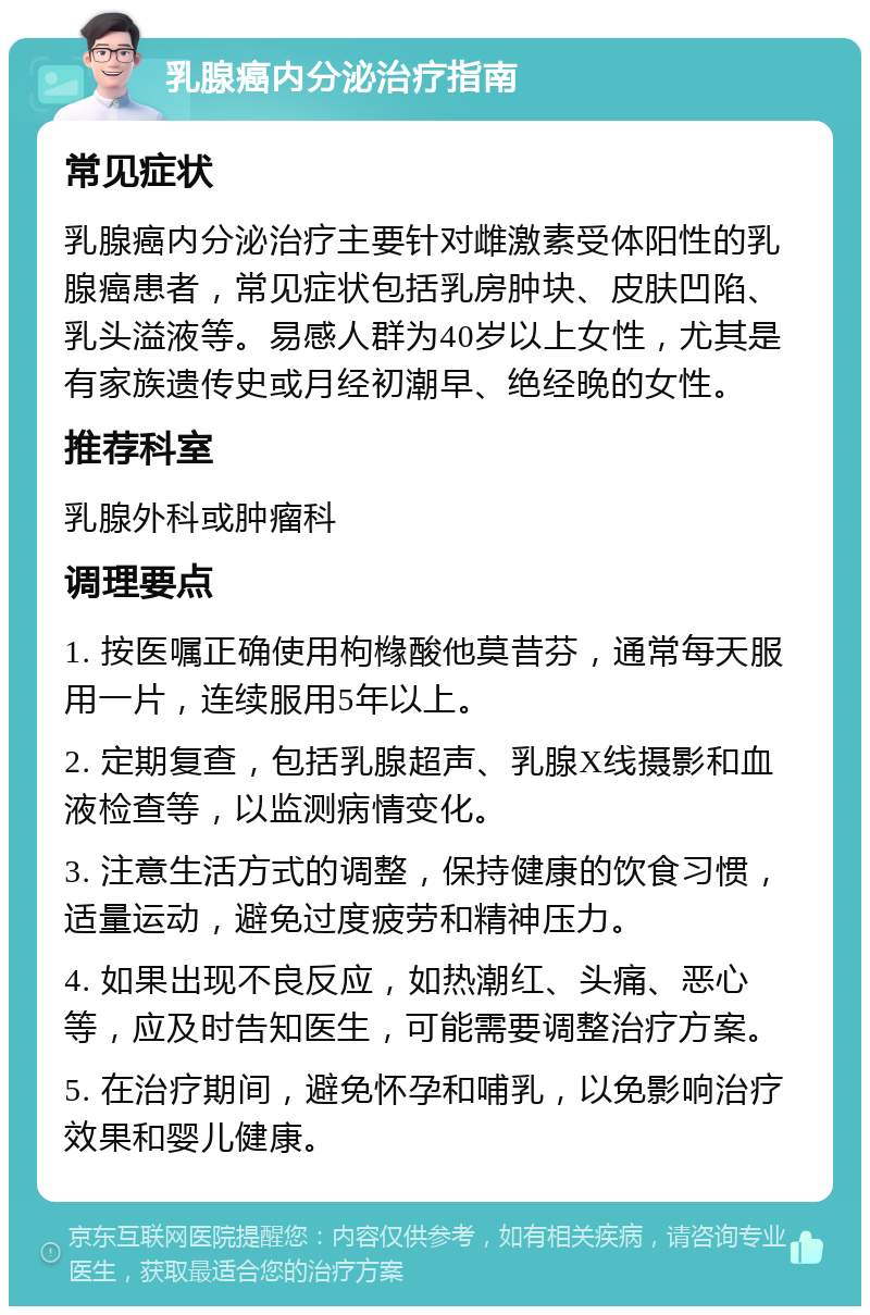 乳腺癌内分泌治疗指南 常见症状 乳腺癌内分泌治疗主要针对雌激素受体阳性的乳腺癌患者，常见症状包括乳房肿块、皮肤凹陷、乳头溢液等。易感人群为40岁以上女性，尤其是有家族遗传史或月经初潮早、绝经晚的女性。 推荐科室 乳腺外科或肿瘤科 调理要点 1. 按医嘱正确使用枸橼酸他莫昔芬，通常每天服用一片，连续服用5年以上。 2. 定期复查，包括乳腺超声、乳腺X线摄影和血液检查等，以监测病情变化。 3. 注意生活方式的调整，保持健康的饮食习惯，适量运动，避免过度疲劳和精神压力。 4. 如果出现不良反应，如热潮红、头痛、恶心等，应及时告知医生，可能需要调整治疗方案。 5. 在治疗期间，避免怀孕和哺乳，以免影响治疗效果和婴儿健康。