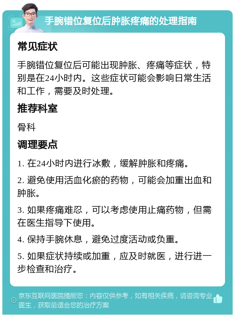 手腕错位复位后肿胀疼痛的处理指南 常见症状 手腕错位复位后可能出现肿胀、疼痛等症状，特别是在24小时内。这些症状可能会影响日常生活和工作，需要及时处理。 推荐科室 骨科 调理要点 1. 在24小时内进行冰敷，缓解肿胀和疼痛。 2. 避免使用活血化瘀的药物，可能会加重出血和肿胀。 3. 如果疼痛难忍，可以考虑使用止痛药物，但需在医生指导下使用。 4. 保持手腕休息，避免过度活动或负重。 5. 如果症状持续或加重，应及时就医，进行进一步检查和治疗。