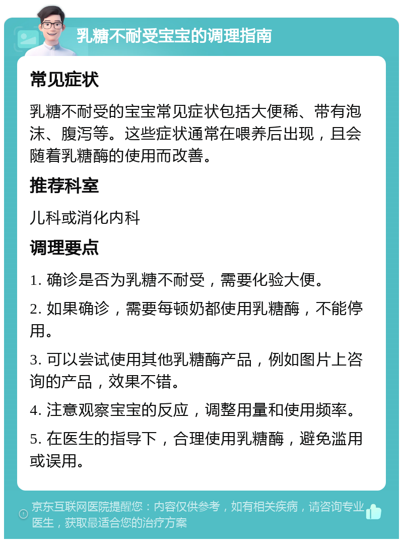 乳糖不耐受宝宝的调理指南 常见症状 乳糖不耐受的宝宝常见症状包括大便稀、带有泡沫、腹泻等。这些症状通常在喂养后出现，且会随着乳糖酶的使用而改善。 推荐科室 儿科或消化内科 调理要点 1. 确诊是否为乳糖不耐受，需要化验大便。 2. 如果确诊，需要每顿奶都使用乳糖酶，不能停用。 3. 可以尝试使用其他乳糖酶产品，例如图片上咨询的产品，效果不错。 4. 注意观察宝宝的反应，调整用量和使用频率。 5. 在医生的指导下，合理使用乳糖酶，避免滥用或误用。