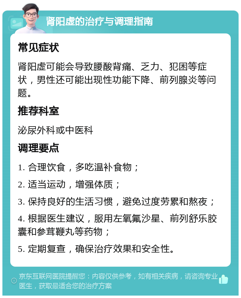 肾阳虚的治疗与调理指南 常见症状 肾阳虚可能会导致腰酸背痛、乏力、犯困等症状，男性还可能出现性功能下降、前列腺炎等问题。 推荐科室 泌尿外科或中医科 调理要点 1. 合理饮食，多吃温补食物； 2. 适当运动，增强体质； 3. 保持良好的生活习惯，避免过度劳累和熬夜； 4. 根据医生建议，服用左氧氟沙星、前列舒乐胶囊和参茸鞭丸等药物； 5. 定期复查，确保治疗效果和安全性。