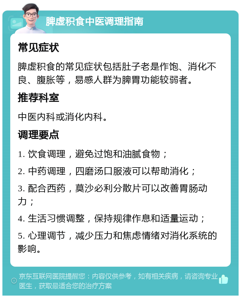 脾虚积食中医调理指南 常见症状 脾虚积食的常见症状包括肚子老是作饱、消化不良、腹胀等，易感人群为脾胃功能较弱者。 推荐科室 中医内科或消化内科。 调理要点 1. 饮食调理，避免过饱和油腻食物； 2. 中药调理，四磨汤口服液可以帮助消化； 3. 配合西药，莫沙必利分散片可以改善胃肠动力； 4. 生活习惯调整，保持规律作息和适量运动； 5. 心理调节，减少压力和焦虑情绪对消化系统的影响。