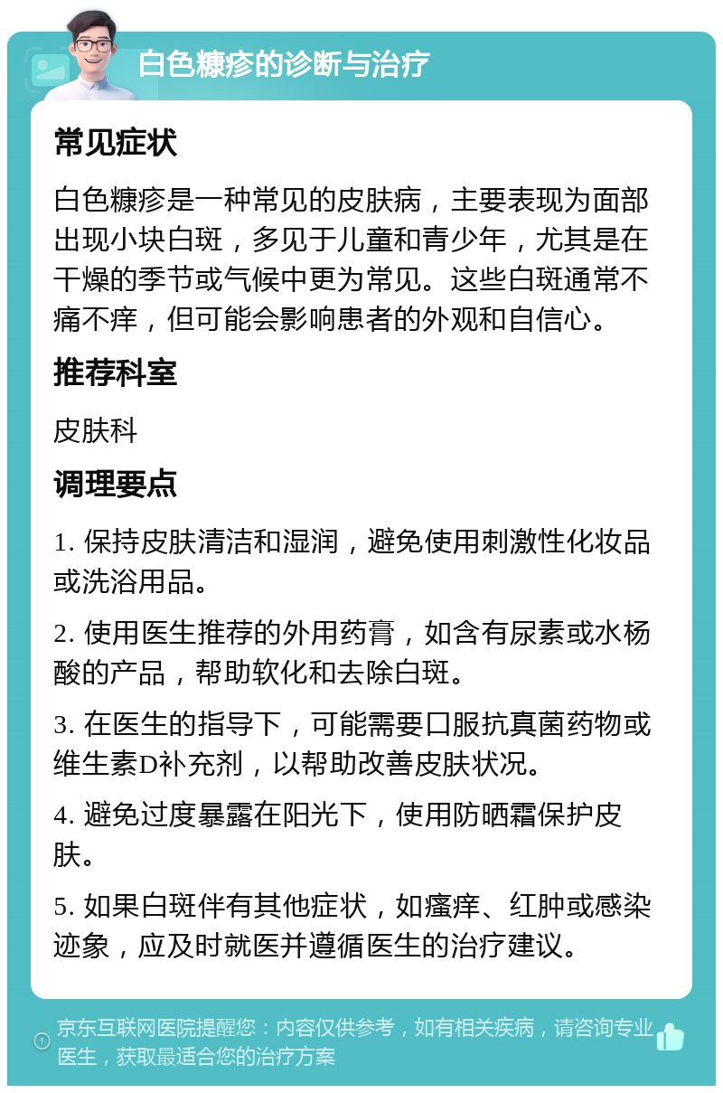 白色糠疹的诊断与治疗 常见症状 白色糠疹是一种常见的皮肤病，主要表现为面部出现小块白斑，多见于儿童和青少年，尤其是在干燥的季节或气候中更为常见。这些白斑通常不痛不痒，但可能会影响患者的外观和自信心。 推荐科室 皮肤科 调理要点 1. 保持皮肤清洁和湿润，避免使用刺激性化妆品或洗浴用品。 2. 使用医生推荐的外用药膏，如含有尿素或水杨酸的产品，帮助软化和去除白斑。 3. 在医生的指导下，可能需要口服抗真菌药物或维生素D补充剂，以帮助改善皮肤状况。 4. 避免过度暴露在阳光下，使用防晒霜保护皮肤。 5. 如果白斑伴有其他症状，如瘙痒、红肿或感染迹象，应及时就医并遵循医生的治疗建议。