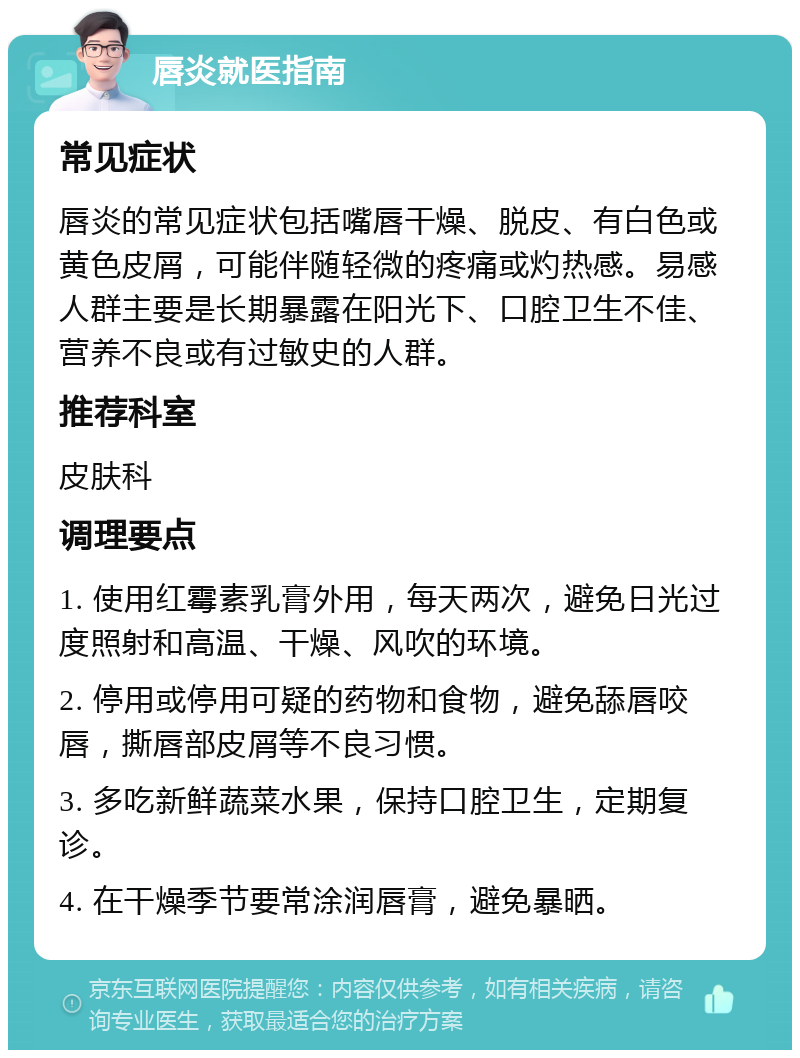 唇炎就医指南 常见症状 唇炎的常见症状包括嘴唇干燥、脱皮、有白色或黄色皮屑，可能伴随轻微的疼痛或灼热感。易感人群主要是长期暴露在阳光下、口腔卫生不佳、营养不良或有过敏史的人群。 推荐科室 皮肤科 调理要点 1. 使用红霉素乳膏外用，每天两次，避免日光过度照射和高温、干燥、风吹的环境。 2. 停用或停用可疑的药物和食物，避免舔唇咬唇，撕唇部皮屑等不良习惯。 3. 多吃新鲜蔬菜水果，保持口腔卫生，定期复诊。 4. 在干燥季节要常涂润唇膏，避免暴晒。