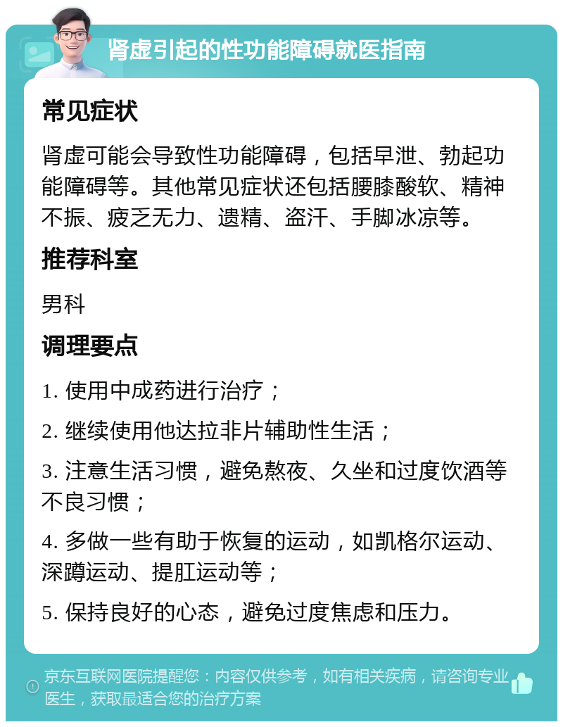 肾虚引起的性功能障碍就医指南 常见症状 肾虚可能会导致性功能障碍，包括早泄、勃起功能障碍等。其他常见症状还包括腰膝酸软、精神不振、疲乏无力、遗精、盗汗、手脚冰凉等。 推荐科室 男科 调理要点 1. 使用中成药进行治疗； 2. 继续使用他达拉非片辅助性生活； 3. 注意生活习惯，避免熬夜、久坐和过度饮酒等不良习惯； 4. 多做一些有助于恢复的运动，如凯格尔运动、深蹲运动、提肛运动等； 5. 保持良好的心态，避免过度焦虑和压力。