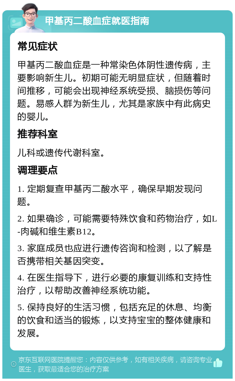 甲基丙二酸血症就医指南 常见症状 甲基丙二酸血症是一种常染色体阴性遗传病，主要影响新生儿。初期可能无明显症状，但随着时间推移，可能会出现神经系统受损、脑损伤等问题。易感人群为新生儿，尤其是家族中有此病史的婴儿。 推荐科室 儿科或遗传代谢科室。 调理要点 1. 定期复查甲基丙二酸水平，确保早期发现问题。 2. 如果确诊，可能需要特殊饮食和药物治疗，如L-肉碱和维生素B12。 3. 家庭成员也应进行遗传咨询和检测，以了解是否携带相关基因突变。 4. 在医生指导下，进行必要的康复训练和支持性治疗，以帮助改善神经系统功能。 5. 保持良好的生活习惯，包括充足的休息、均衡的饮食和适当的锻炼，以支持宝宝的整体健康和发展。