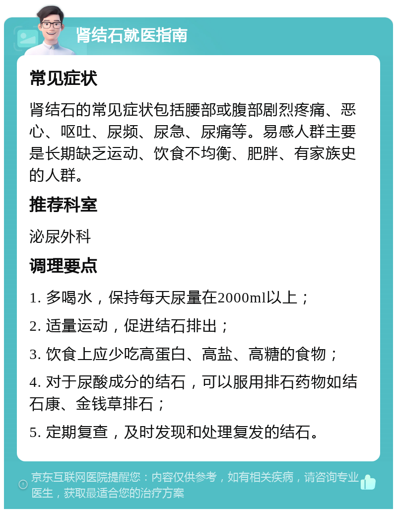 肾结石就医指南 常见症状 肾结石的常见症状包括腰部或腹部剧烈疼痛、恶心、呕吐、尿频、尿急、尿痛等。易感人群主要是长期缺乏运动、饮食不均衡、肥胖、有家族史的人群。 推荐科室 泌尿外科 调理要点 1. 多喝水，保持每天尿量在2000ml以上； 2. 适量运动，促进结石排出； 3. 饮食上应少吃高蛋白、高盐、高糖的食物； 4. 对于尿酸成分的结石，可以服用排石药物如结石康、金钱草排石； 5. 定期复查，及时发现和处理复发的结石。