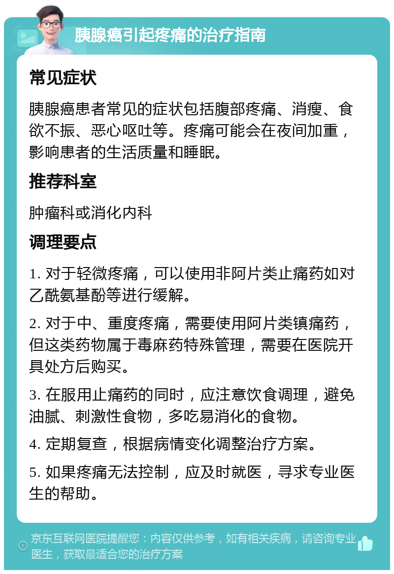 胰腺癌引起疼痛的治疗指南 常见症状 胰腺癌患者常见的症状包括腹部疼痛、消瘦、食欲不振、恶心呕吐等。疼痛可能会在夜间加重，影响患者的生活质量和睡眠。 推荐科室 肿瘤科或消化内科 调理要点 1. 对于轻微疼痛，可以使用非阿片类止痛药如对乙酰氨基酚等进行缓解。 2. 对于中、重度疼痛，需要使用阿片类镇痛药，但这类药物属于毒麻药特殊管理，需要在医院开具处方后购买。 3. 在服用止痛药的同时，应注意饮食调理，避免油腻、刺激性食物，多吃易消化的食物。 4. 定期复查，根据病情变化调整治疗方案。 5. 如果疼痛无法控制，应及时就医，寻求专业医生的帮助。