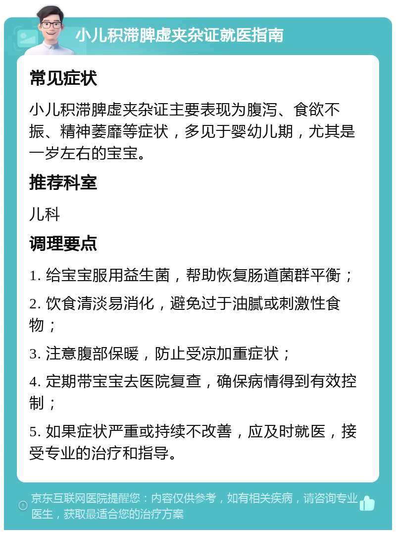 小儿积滞脾虚夹杂证就医指南 常见症状 小儿积滞脾虚夹杂证主要表现为腹泻、食欲不振、精神萎靡等症状，多见于婴幼儿期，尤其是一岁左右的宝宝。 推荐科室 儿科 调理要点 1. 给宝宝服用益生菌，帮助恢复肠道菌群平衡； 2. 饮食清淡易消化，避免过于油腻或刺激性食物； 3. 注意腹部保暖，防止受凉加重症状； 4. 定期带宝宝去医院复查，确保病情得到有效控制； 5. 如果症状严重或持续不改善，应及时就医，接受专业的治疗和指导。