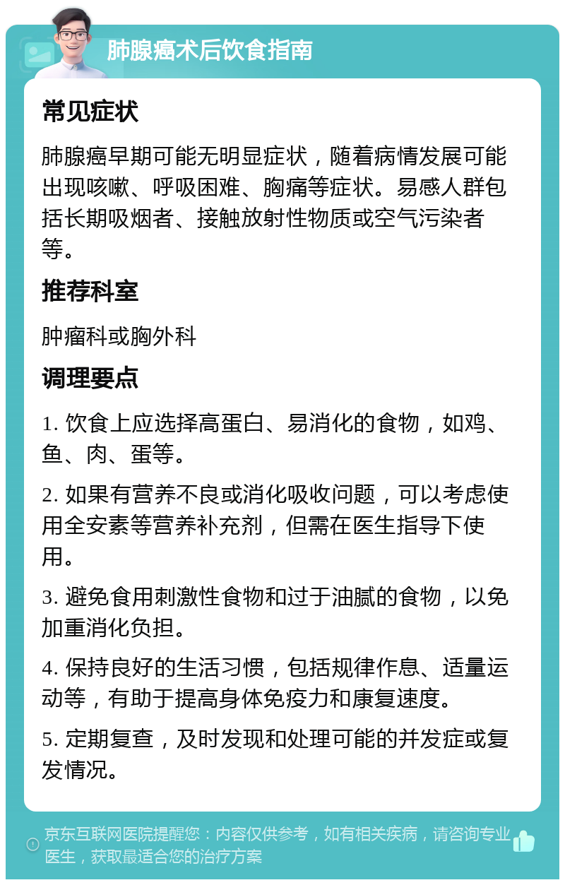 肺腺癌术后饮食指南 常见症状 肺腺癌早期可能无明显症状，随着病情发展可能出现咳嗽、呼吸困难、胸痛等症状。易感人群包括长期吸烟者、接触放射性物质或空气污染者等。 推荐科室 肿瘤科或胸外科 调理要点 1. 饮食上应选择高蛋白、易消化的食物，如鸡、鱼、肉、蛋等。 2. 如果有营养不良或消化吸收问题，可以考虑使用全安素等营养补充剂，但需在医生指导下使用。 3. 避免食用刺激性食物和过于油腻的食物，以免加重消化负担。 4. 保持良好的生活习惯，包括规律作息、适量运动等，有助于提高身体免疫力和康复速度。 5. 定期复查，及时发现和处理可能的并发症或复发情况。