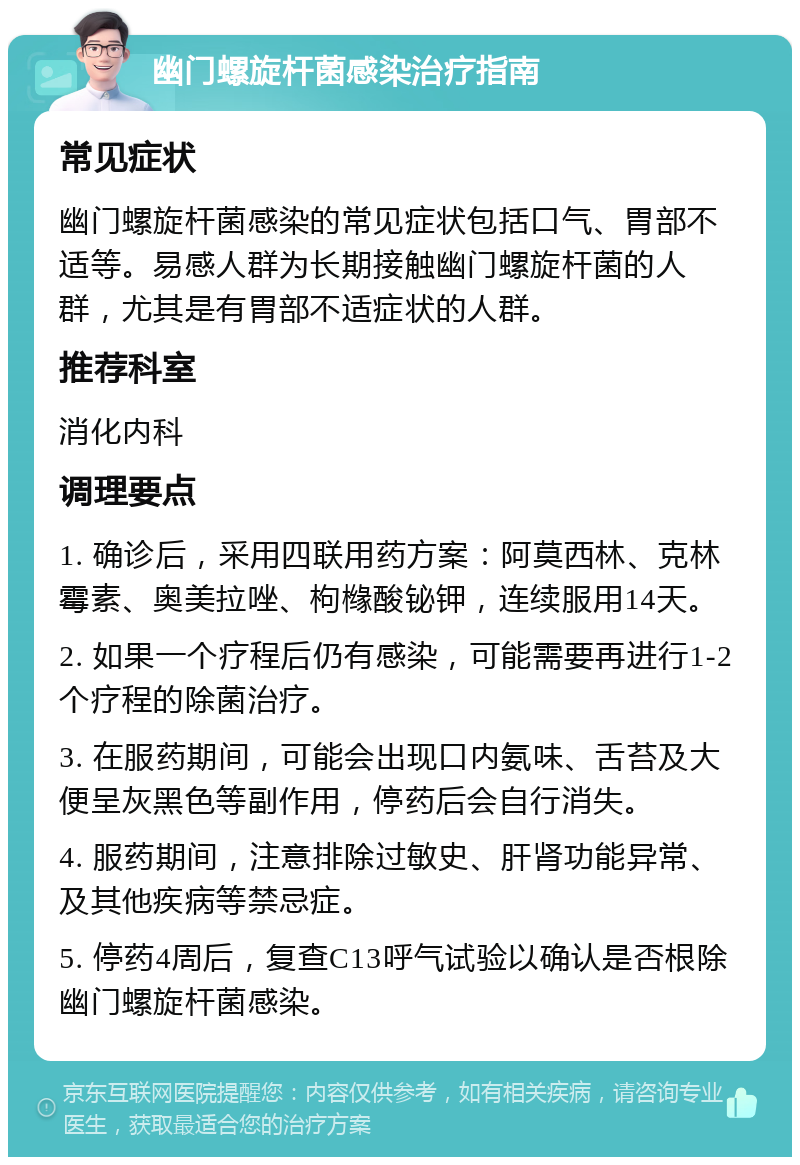 幽门螺旋杆菌感染治疗指南 常见症状 幽门螺旋杆菌感染的常见症状包括口气、胃部不适等。易感人群为长期接触幽门螺旋杆菌的人群，尤其是有胃部不适症状的人群。 推荐科室 消化内科 调理要点 1. 确诊后，采用四联用药方案：阿莫西林、克林霉素、奥美拉唑、枸橼酸铋钾，连续服用14天。 2. 如果一个疗程后仍有感染，可能需要再进行1-2个疗程的除菌治疗。 3. 在服药期间，可能会出现口内氨味、舌苔及大便呈灰黑色等副作用，停药后会自行消失。 4. 服药期间，注意排除过敏史、肝肾功能异常、及其他疾病等禁忌症。 5. 停药4周后，复查C13呼气试验以确认是否根除幽门螺旋杆菌感染。