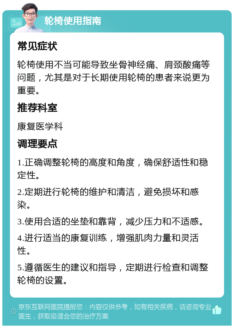 轮椅使用指南 常见症状 轮椅使用不当可能导致坐骨神经痛、肩颈酸痛等问题，尤其是对于长期使用轮椅的患者来说更为重要。 推荐科室 康复医学科 调理要点 1.正确调整轮椅的高度和角度，确保舒适性和稳定性。 2.定期进行轮椅的维护和清洁，避免损坏和感染。 3.使用合适的坐垫和靠背，减少压力和不适感。 4.进行适当的康复训练，增强肌肉力量和灵活性。 5.遵循医生的建议和指导，定期进行检查和调整轮椅的设置。