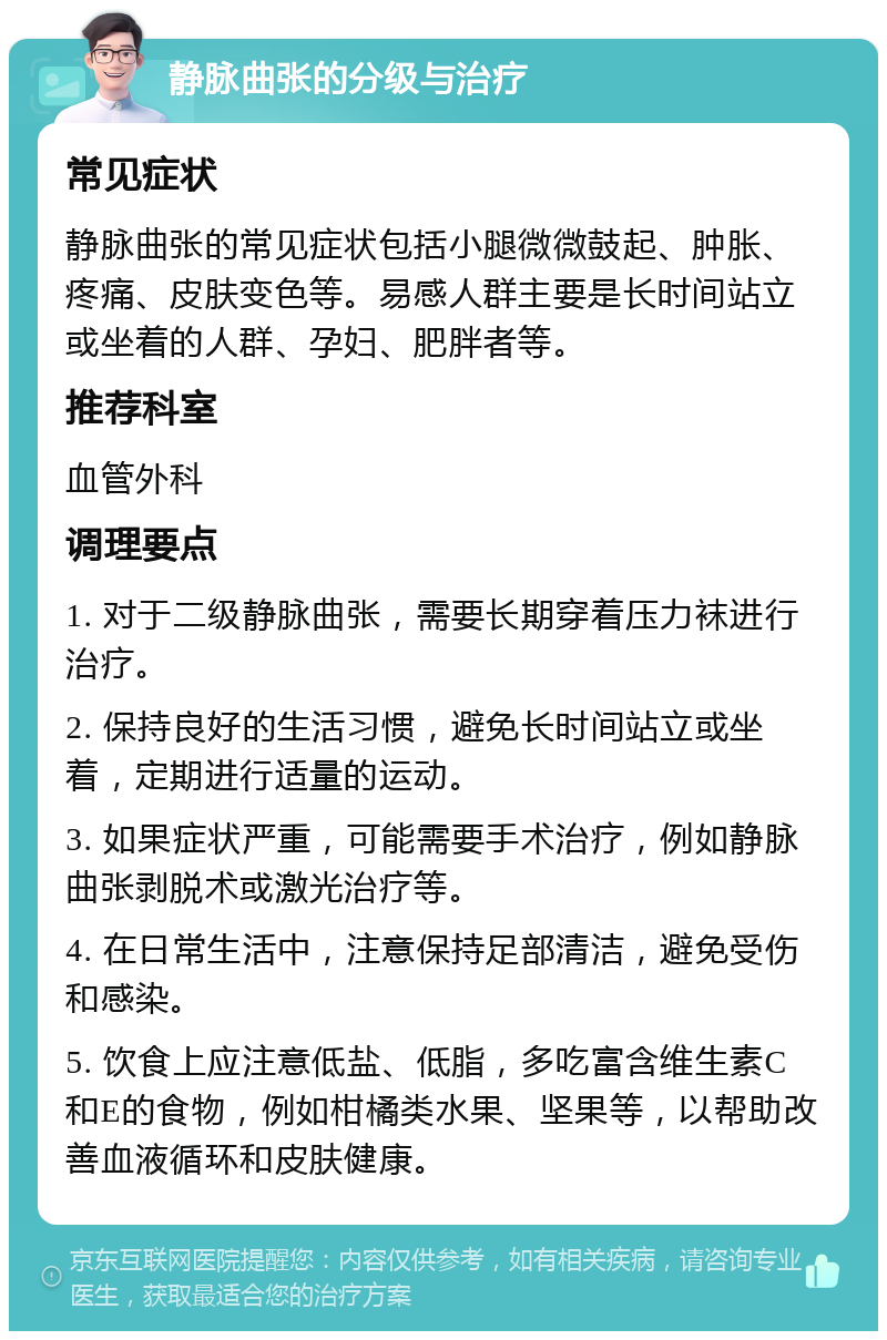 静脉曲张的分级与治疗 常见症状 静脉曲张的常见症状包括小腿微微鼓起、肿胀、疼痛、皮肤变色等。易感人群主要是长时间站立或坐着的人群、孕妇、肥胖者等。 推荐科室 血管外科 调理要点 1. 对于二级静脉曲张，需要长期穿着压力袜进行治疗。 2. 保持良好的生活习惯，避免长时间站立或坐着，定期进行适量的运动。 3. 如果症状严重，可能需要手术治疗，例如静脉曲张剥脱术或激光治疗等。 4. 在日常生活中，注意保持足部清洁，避免受伤和感染。 5. 饮食上应注意低盐、低脂，多吃富含维生素C和E的食物，例如柑橘类水果、坚果等，以帮助改善血液循环和皮肤健康。