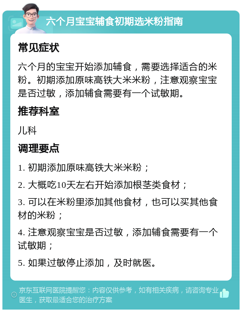 六个月宝宝辅食初期选米粉指南 常见症状 六个月的宝宝开始添加辅食，需要选择适合的米粉。初期添加原味高铁大米米粉，注意观察宝宝是否过敏，添加辅食需要有一个试敏期。 推荐科室 儿科 调理要点 1. 初期添加原味高铁大米米粉； 2. 大概吃10天左右开始添加根茎类食材； 3. 可以在米粉里添加其他食材，也可以买其他食材的米粉； 4. 注意观察宝宝是否过敏，添加辅食需要有一个试敏期； 5. 如果过敏停止添加，及时就医。