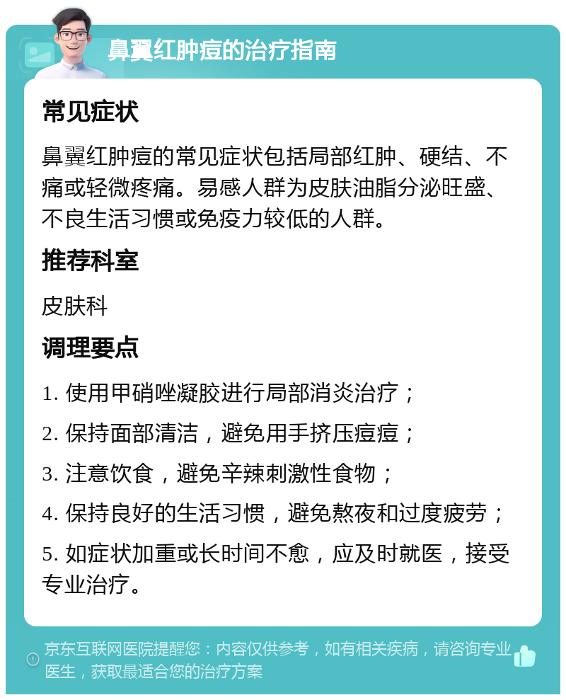 鼻翼红肿痘的治疗指南 常见症状 鼻翼红肿痘的常见症状包括局部红肿、硬结、不痛或轻微疼痛。易感人群为皮肤油脂分泌旺盛、不良生活习惯或免疫力较低的人群。 推荐科室 皮肤科 调理要点 1. 使用甲硝唑凝胶进行局部消炎治疗； 2. 保持面部清洁，避免用手挤压痘痘； 3. 注意饮食，避免辛辣刺激性食物； 4. 保持良好的生活习惯，避免熬夜和过度疲劳； 5. 如症状加重或长时间不愈，应及时就医，接受专业治疗。